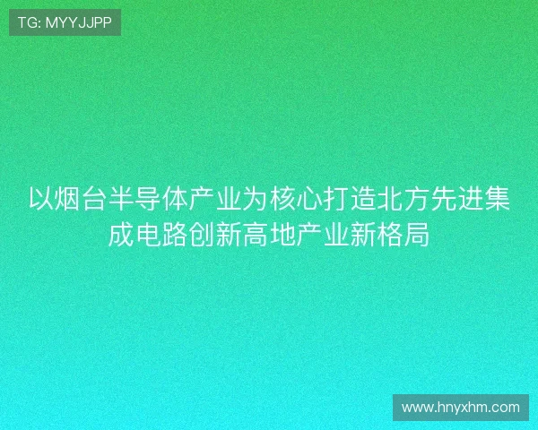 以烟台半导体产业为核心打造北方先进集成电路创新高地产业新格局