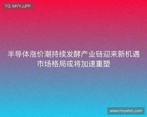 半导体涨价潮持续发酵产业链迎来新机遇市场格局或将加速重塑