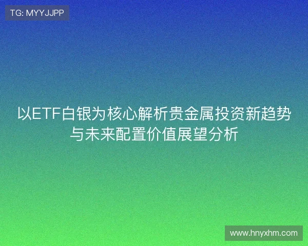 以ETF白银为核心解析贵金属投资新趋势与未来配置价值展望分析 以ETF白银为核心解析贵金属投资新趋势与未来配置价值展望分析